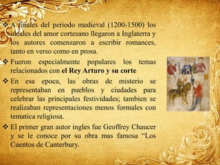  A finales del periodo medieval (1200-1500) los
ideales del amor cortesano llegaron a Inglaterra y
los autores comenzaron a escribir romances,
tanto en verso como en prosa.
 Fueron especialmente populares los temas
relacionados con el Rey Arturo y su corte
 En esa epoca, las obras de misterio se
representaban en pueblos y ciudades para
celebrar las principales festividades; tambien se
realizaban representaciones menos formales con
tematica religiosa.
 El primer gran autor ingles fue Geoffrey Chaucer
y se le conoce por su obra mas famosa “Los
Cuentos de Canterbury.
 