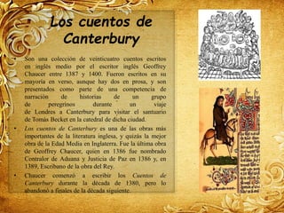 Los cuentos de
Canterbury
• Son una colección de veinticuatro cuentos escritos
en inglés medio por el escritor inglés Geoffrey
Chaucer entre 1387 y 1400. Fueron escritos en su
mayoría en verso, aunque hay dos en prosa, y son
presentados como parte de una competencia de
narración de historias de un grupo
de peregrinos durante un viaje
de Londres a Canterbury para visitar el santuario
de Tomás Becket en la catedral de dicha ciudad.
• Los cuentos de Canterbury es una de las obras más
importantes de la literatura inglesa, y quizás la mejor
obra de la Edad Media en Inglaterra. Fue la última obra
de Geoffrey Chaucer, quien en 1386 fue nombrado
Contralor de Aduana y Justicia de Paz en 1386 y, en
1389, Escribano de la obra del Rey.
• Chaucer comenzó a escribir los Cuentos de
Canterbury durante la década de 1380, pero lo
abandonó a finales de la década siguiente.
 