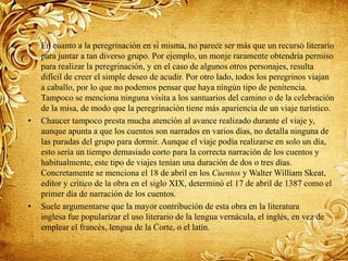 • En cuanto a la peregrinación en sí misma, no parece ser más que un recurso literario
para juntar a tan diverso grupo. Por ejemplo, un monje raramente obtendría permiso
para realizar la peregrinación, y en el caso de algunos otros personajes, resulta
difícil de creer el simple deseo de acudir. Por otro lado, todos los peregrinos viajan
a caballo, por lo que no podemos pensar que haya ningún tipo de penitencia.
Tampoco se menciona ninguna visita a los santuarios del camino o de la celebración
de la misa, de modo que la peregrinación tiene más apariencia de un viaje turístico.
• Chaucer tampoco presta mucha atención al avance realizado durante el viaje y,
aunque apunta a que los cuentos son narrados en varios días, no detalla ninguna de
las paradas del grupo para dormir. Aunque el viaje podía realizarse en solo un día,
esto sería un tiempo demasiado corto para la correcta narración de los cuentos y
habitualmente, este tipo de viajes tenían una duración de dos o tres días.
Concretamente se menciona el 18 de abril en los Cuentos y Walter William Skeat,
editor y crítico de la obra en el siglo XIX, determinó el 17 de abril de 1387 como el
primer día de narración de los cuentos.
• Suele argumentarse que la mayor contribución de esta obra en la literatura
inglesa fue popularizar el uso literario de la lengua vernácula, el inglés, en vez de
emplear el francés, lengua de la Corte, o el latín.
 