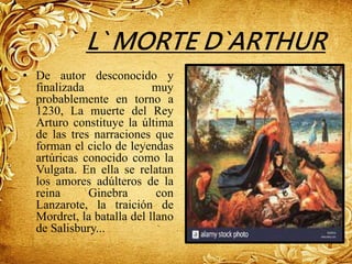 L` MORTE D`ARTHUR
• De autor desconocido y
finalizada muy
probablemente en torno a
1230, La muerte del Rey
Arturo constituye la última
de las tres narraciones que
forman el ciclo de leyendas
artúricas conocido como la
Vulgata. En ella se relatan
los amores adúlteros de la
reina Ginebra con
Lanzarote, la traición de
Mordret, la batalla del llano
de Salisbury...
 