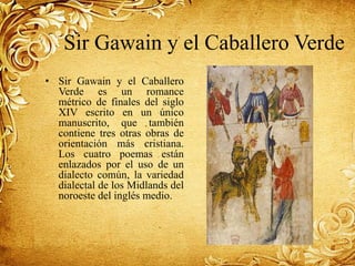 Sir Gawain y el Caballero Verde
• Sir Gawain y el Caballero
Verde es un romance
métrico de finales del siglo
XIV escrito en un único
manuscrito, que también
contiene tres otras obras de
orientación más cristiana.
Los cuatro poemas están
enlazados por el uso de un
dialecto común, la variedad
dialectal de los Midlands del
noroeste del inglés medio.
 