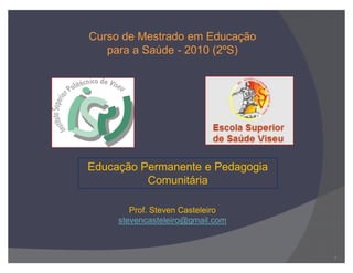 Educação Permanente e Pedagogia
Comunitária
Curso de Mestrado em Educação
para a Saúde - 2010 (2ºS)
Prof. Steven Casteleiro
stevencasteleiro@gmail.com
1
 