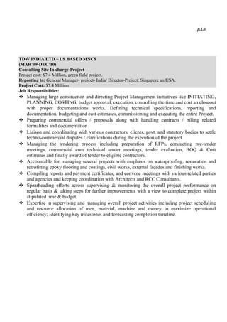 p.t.o
TDW INDIA LTD – US BASED MNCS
(MAR’09-DEC’10)
Consulting Site In charge-Project
Project cost: $7.4 Million, green field project.
Reporting to: General Manager- project- India/ Director-Project: Singapore an USA.
Project Cost: $7.4 Million
Job Responsibilities:
 Managing large construction and directing Project Management initiatives like INITIATING,
PLANNING, COSTING, budget approval, execution, controlling the time and cost an closeout
with proper documentations works. Defining technical specifications, reporting and
documentation, budgeting and cost estimates, commissioning and executing the entire Project.
 Preparing commercial offers / proposals along with handling contracts / billing related
formalities and documentation
 Liaison and coordinating with various contractors, clients, govt. and statutory bodies to settle
techno-commercial disputes / clarifications during the execution of the project
 Managing the tendering process including preparation of RFPs, conducting pre-tender
meetings, commercial cum technical tender meetings, tender evaluation, BOQ & Cost
estimates and finally award of tender to eligible contractors.
 Accountable for managing several projects with emphasis on waterproofing, restoration and
retrofitting epoxy flooring and coatings, civil works, external facades and finishing works.
 Compiling reports and payment certificates, and convene meetings with various related parties
and agencies and keeping coordination with Architects and RCC Consultants.
 Spearheading efforts across supervising & monitoring the overall project performance on
regular basis & taking steps for further improvements with a view to complete project within
stipulated time & budget.
 Expertise in supervising and managing overall project activities including project scheduling
and resource allocation of men, material, machine and money to maximize operational
efficiency; identifying key milestones and forecasting completion timeline.
 
