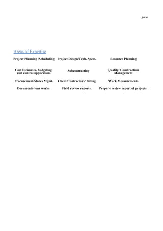 p.t.o
Areas of Expertise
Project Planning /Scheduling Project Design/Tech. Specs. Resource Planning
Cost Estimates, budgeting,
cost control application.
Subcontracting Quality/ Construction
Management
Procurement/Stores Mgmt. Client/Contractors’ Billing Work Measurements
Documentations works. Field review reports. Prepare review report of projects.
 