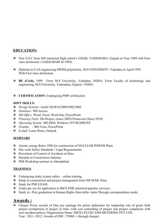 EDUCATION:
 New S.S.C from Hill memorial High school ( GSEB)- VADODARA- Gujarat in Year 1989 with First
class distinction. ( GSEB-MARCH-1989).
 Diploma in Civil engineering FROM polytechnic, M.S UNIVERSITY, Vadodara in April-1992.
With First class distinction.
 BE (Civil), 1999 From M.S University, Vadodara, INDIA, Form Faculty of technology and
engineering, M.S University, Vadoadara, Gujarat.- INDIA.
 CERTIFICATION: Undergoing PMP certification
SOFT SKILLS:
 Design Systems: AutoCAD R14/2000/2002/2005
 Database: MS-Access
 MS Office: Word, Excel, Word Star, PowerPoint
 Planning Tools: Ms-Project, (since 2005) Primavera (Since 2010)
 Operating System: MS-DOS, Windows NT/98/2000/XP
 Graphic : MS-Visio, PowerPoint
 E-mail: Lotus Notes, Outlook
SEMINARS
 Atomic energy Rules 1996 for construction of NUCLEAR POWER Plant.
 Site work Safety Standards / Legal Requirements.
 Prevention of Control of Accidents at Sites.
 Hazards in Construction Industry.
 PMI Workshop seminar in Ahmadabad.
TRAININGS
 Undergoing study in pure safety – online training.
 Study in construction and project management from NICMAR- Pune.
 Study for PMI EXAM.
 Under per sue for application to RICS FOR chartered quantity surveyor.
 Study in - Post graduation in Human Rights from delhi- India Through correspondence mode..
Awards :
 Cheque Prizes awards of One pay package for prime dedication for leadership role of green field
project (completion of project in time- with cost controlling of project and project completion with
zero accident policy). Organization Name: IDEX LFLUID AND METERING PVT LTD.
Year : 2011- 2012, Awards of INR : 75000/- ( through cheque)
 