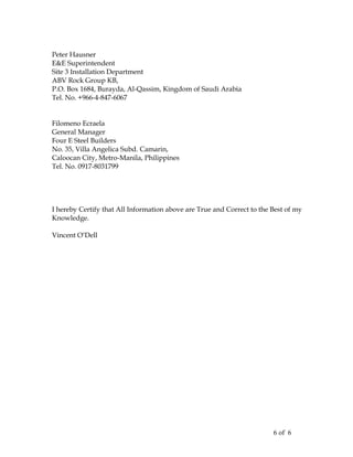 Peter Hausner
E&E Superintendent
Site 3 Installation Department
ABV Rock Group KB,
P.O. Box 1684, Burayda, Al-Qassim, Kingdom of Saudi Arabia
Tel. No. +966-4-847-6067
Filomeno Ecraela
General Manager
Four E Steel Builders
No. 35, Villa Angelica Subd. Camarin,
Caloocan City, Metro-Manila, Philippines
Tel. No. 0917-8031799
I hereby Certify that All Information above are True and Correct to the Best of my
Knowledge.
Vincent O’Dell
6 of 6
 