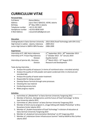 CURRICULUM VITAE
Personal Data
Full Name : Raissa Melina
Address : Janur Elok 2 QB 8/10, 14240, Jakarta
Birthday : 8th
May 1994 in Jakarta
Telephone number : +62 21 452 2837
Handphone number : +62 813 8038 5439
E-Mail Address : raissamelina85@gmail.com
Education
Undergraduate in Swiss German University : 2012-2016 (Food Technology with GPA 3.61)
High School in Jubilee - Jakarta, Indonesia : 2009-2012
Junior High School in SMPK 4 BPK Penabur : 2006-2009
Experiences
Internship at PT. ABC Heinz Indonesia : 2nd
September 2013 - 30th
September 2013
Internship at PT. Frisian Flag Indonesia : 1st
October 2013 - 31st
January 2014
Division : Quality Control
Internship at Symrise AG., Germany : 2nd
March 2015 – 31st
August 2015
Division : Research and Development
Tasks during internship :
 Analyse the quality of soysauce ( in terms of nutritional value + microbial activity)
 Analyse the quality of milk powder and sweet condensed milk ( in chemical and
microbial lab)
 Analyse the quality of waste water treatment
 Responsible for doing a project
 Develop flavour formula through some processes
 Checking the raw material
 Conducting sensory tests
 Make progress reports
Activities
1. Committee of „Oktoberfest“ at Swiss German University Tangerang 2012
2. Member of Seminar „Nutrigenomics and the Future of Food Technology“ at Atma
Jaya University Jakarta 2013
3. Committee of „Miss Science“ at Swiss German University Tangerang 2013
4. Member of short course program in „Image Editing with Adobe Photoshop“ at Bina
Nusantara Center Jakarta 2013
5. Member of „Student Association of Food Technology“ in division of education at
Swiss German University Tangerang 2014
6. Member of „Analytical Instrumentation Workshop“ at LIPI Tangerang 2014
7. Member of „Indonesian Green Infrastructure Summit“ held by KADIN at Ritz Carlton
Jakarta 2014
 