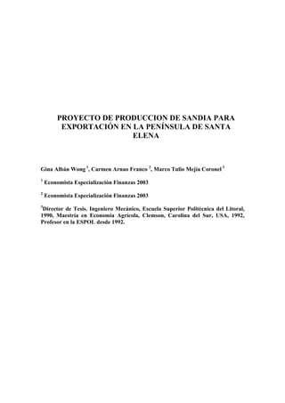 PROYECTO DE PRODUCCION DE SANDIA PARA
EXPORTACIÓN EN LA PENÍNSULA DE SANTA
ELENA
Gina Albán Wong 1
, Carmen Arnao Franco 2
, Marco Tulio Mejía Coronel 3
1
Economista Especialización Finanzas 2003
2
Economista Especialización Finanzas 2003
3
Director de Tesis. Ingeniero Mecánico, Escuela Superior Politécnica del Litoral,
1990, Maestría en Economía Agrícola, Clemson, Carolina del Sur, USA, 1992,
Profesor en la ESPOL desde 1992.
 