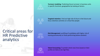 Critical areas for
HR Predictive
analytics
Turnover modeling. Predicting future turnover in business units
in specific functions, geographies by looking at factors.
Targeted retention. Find out high risk of churn in the future and
focus retention activities on critical few people
Risk Management: profiling of candidates with higher risk of
leaving prematurely or those performing below standard.
Talent Forecasting: To predict which new hires based on their
profile are likely to be high flies.
 