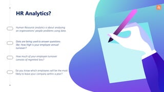 HR Analytics?
Human Resource analytics is about analysing
an organizations’ people problems using data.
Data are being used to answer questions
like: How High is your employee annual
turnover?
How much of your employee turnover
consists of regretted loss?
Do you know which employees will be the most
likely to leave your company within a year?
 