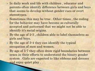  In daily work and life with children , educator and
parents often identify difference between girls and boys
that seems to develop without gender cues or overt
stereotypes.
 Sometimes this may be true . Other times , the coding
for the behavior may have become so culturally
accepted and patterned that we might not be able to
identify it’s social origins.
 By the age of 2-3 , children able to label themselves as
girls and boys.
 By the age of 3-4 they can identify the typical
occupation of men and women.
 By age of 5-7 they often draw rigid boundaries between
sexes in their efforts to understand the binary gender
system . Girls are expected to like ribbons and dresses
and enjoy quiet play .
 