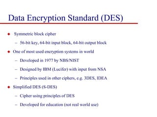 Data Encryption Standard (DES)
 Symmetric block cipher
– 56-bit key, 64-bit input block, 64-bit output block
 One of most used encryption systems in world
– Developed in 1977 by NBS/NIST
– Designed by IBM (Lucifer) with input from NSA
– Principles used in other ciphers, e.g. 3DES, IDEA
 Simplified DES (S-DES)
– Cipher using principles of DES
– Developed for education (not real world use)
 