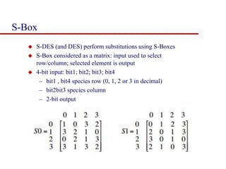S-Box
 S-DES (and DES) perform substitutions using S-Boxes
 S-Box considered as a matrix: input used to select
row/column; selected element is output
 4-bit input: bit1; bit2; bit3; bit4
– bit1 , bit4 species row (0, 1, 2 or 3 in decimal)
– bit2bit3 species column
– 2-bit output
 