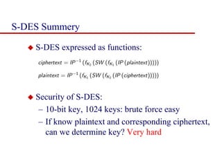 S-DES Summery
 S-DES expressed as functions:
 Security of S-DES:
– 10-bit key, 1024 keys: brute force easy
– If know plaintext and corresponding ciphertext,
can we determine key? Very hard
 