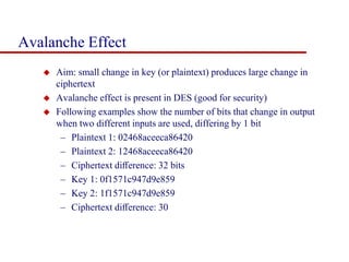 Avalanche Effect
 Aim: small change in key (or plaintext) produces large change in
ciphertext
 Avalanche effect is present in DES (good for security)
 Following examples show the number of bits that change in output
when two different inputs are used, differing by 1 bit
– Plaintext 1: 02468aceeca86420
– Plaintext 2: 12468aceeca86420
– Ciphertext diﬀerence: 32 bits
– Key 1: 0f1571c947d9e859
– Key 2: 1f1571c947d9e859
– Ciphertext diﬀerence: 30
 
