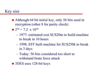 Key size
 Although 64 bit initial key, only 56 bits used in
encryption (other 8 for parity check)
 256 = 7.2 x 1016
– 1977: estimated cost $US20m to build machine
to break in 10 hours
– 1998: EFF built machine for $US250k to break
in 3 days
– Today: 56 bits considered too short to
withstand brute force attack
 3DES uses 128-bit keys
 