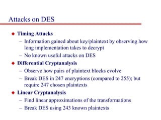 Attacks on DES
 Timing Attacks
– Information gained about key/plaintext by observing how
long implementation takes to decrypt
– No known useful attacks on DES
 Differential Cryptanalysis
– Observe how pairs of plaintext blocks evolve
– Break DES in 247 encryptions (compared to 255); but
require 247 chosen plaintexts
 Linear Cryptanalysis
– Find linear approximations of the transformations
– Break DES using 243 known plaintexts
 