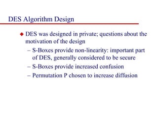 DES Algorithm Design
 DES was designed in private; questions about the
motivation of the design
– S-Boxes provide non-linearity: important part
of DES, generally considered to be secure
– S-Boxes provide increased confusion
– Permutation P chosen to increase diffusion
 