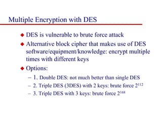 Multiple Encryption with DES
 DES is vulnerable to brute force attack
 Alternative block cipher that makes use of DES
software/equipment/knowledge: encrypt multiple
times with different keys
 Options:
– 1. Double DES: not much better than single DES
– 2. Triple DES (3DES) with 2 keys: brute force 2112
– 3. Triple DES with 3 keys: brute force 2168
 