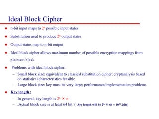Ideal Block Cipher
 n-bit input maps to 2n possible input states
 Substitution used to produce 2n output states
 Output states map to n-bit output
 Ideal block cipher allows maximum number of possible encryption mappings from
plaintext block
 Problems with ideal block cipher:
– Small block size: equivalent to classical substitution cipher; cryptanalysis based
on statistical characteristics feasible
– Large block size: key must be very large; performance/implementation problems
 Key length :
– In general, key length is 2n × n
– „Actual block size is at least 64 bit ( „Key length will be 264× 64 ≈ 1021 „
bits)
 