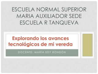 Docente: María Edy Rondón ESCUELA NORMAL SUPERIOR MARIA AUXILIADOR SEDE ESCUELA R TANQUEVA Explorando los avances tecnológicos de mi vereda 