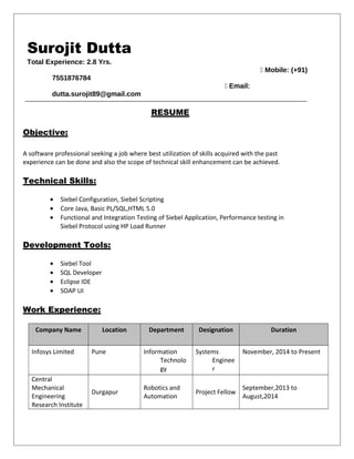 Surojit Dutta
Total Experience: 2.8 Yrs.
 Mobile: (+91)
7551876784
 Email:
dutta.surojit89@gmail.com
RESUME
Objective:
A software professional seeking a job where best utilization of skills acquired with the past
experience can be done and also the scope of technical skill enhancement can be achieved.
Technical Skills:
• Siebel Configuration, Siebel Scripting
• Core Java, Basic PL/SQL,HTML 5.0
• Functional and Integration Testing of Siebel Application, Performance testing in
Siebel Protocol using HP Load Runner
Development Tools:
• Siebel Tool
• SQL Developer
• Eclipse IDE
• SOAP UI
Work Experience:
Company Name Location Department Designation Duration
Infosys Limited Pune Information
Technolo
gy
Systems
Enginee
r
November, 2014 to Present
Central
Mechanical
Engineering
Research Institute
Durgapur
Robotics and
Automation
Project Fellow
September,2013 to
August,2014
 