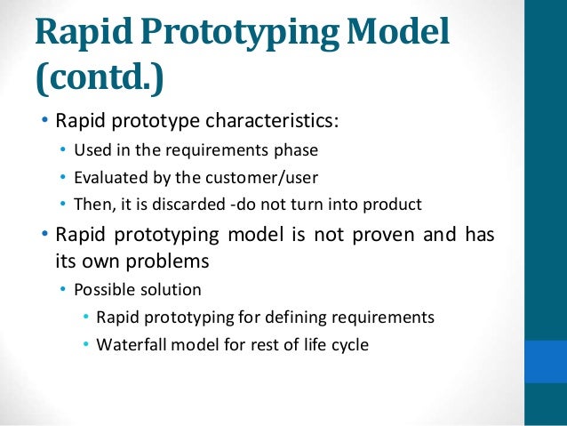 Rapid Prototyping Model
(contd.)
• Rapid prototype characteristics:
• Used in the requirements phase
• Evaluated by the customer/user
• Then, it is discarded -do not turn into product
• Rapid prototyping model is not proven and has
its own problems
• Possible solution
• Rapid prototyping for defining requirements
• Waterfall model for rest of life cycle
 