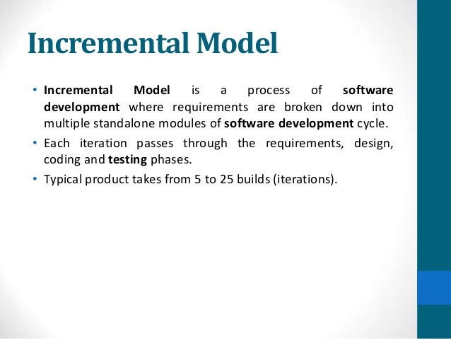 Incremental Model
• Incremental Model is a process of software
development where requirements are broken down into
multiple standalone modules of software development cycle.
• Each iteration passes through the requirements, design,
coding and testing phases.
• Typical product takes from 5 to 25 builds (iterations).
 