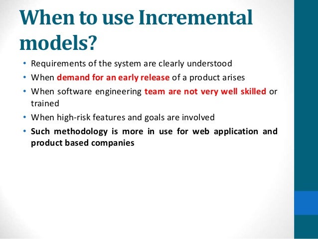 When to use Incremental
models?
• Requirements of the system are clearly understood
• When demand for an early release of a product arises
• When software engineering team are not very well skilled or
trained
• When high-risk features and goals are involved
• Such methodology is more in use for web application and
product based companies
 