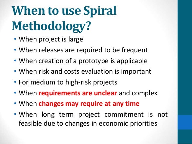 When to use Spiral
Methodology?
• When project is large
• When releases are required to be frequent
• When creation of a prototype is applicable
• When risk and costs evaluation is important
• For medium to high-risk projects
• When requirements are unclear and complex
• When changes may require at any time
• When long term project commitment is not
feasible due to changes in economic priorities
 