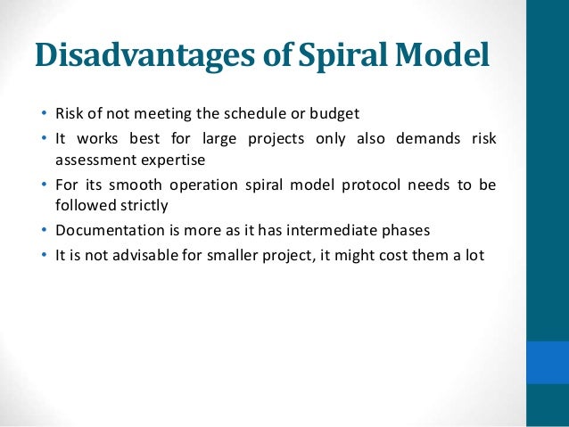 Disadvantages of Spiral Model
• Risk of not meeting the schedule or budget
• It works best for large projects only also demands risk
assessment expertise
• For its smooth operation spiral model protocol needs to be
followed strictly
• Documentation is more as it has intermediate phases
• It is not advisable for smaller project, it might cost them a lot
 