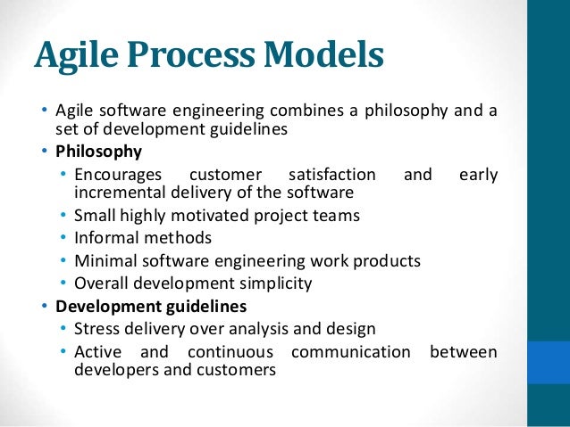 Agile Process Models
• Agile software engineering combines a philosophy and a
set of development guidelines
• Philosophy
• Encourages customer satisfaction and early
incremental delivery of the software
• Small highly motivated project teams
• Informal methods
• Minimal software engineering work products
• Overall development simplicity
• Development guidelines
• Stress delivery over analysis and design
• Active and continuous communication between
developers and customers
 