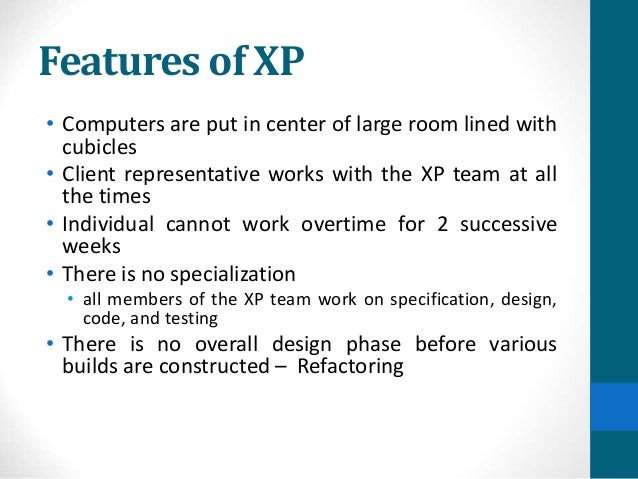 Features of XP
• Computers are put in center of large room lined with
cubicles
• Client representative works with the XP team at all
the times
• Individual cannot work overtime for 2 successive
weeks
• There is no specialization
• all members of the XP team work on specification, design,
code, and testing
• There is no overall design phase before various
builds are constructed – Refactoring
 