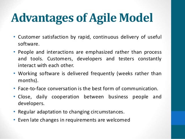 Advantages of Agile Model
• Customer satisfaction by rapid, continuous delivery of useful
software.
• People and interactions are emphasized rather than process
and tools. Customers, developers and testers constantly
interact with each other.
• Working software is delivered frequently (weeks rather than
months).
• Face-to-face conversation is the best form of communication.
• Close, daily cooperation between business people and
developers.
• Regular adaptation to changing circumstances.
• Even late changes in requirements are welcomed
 