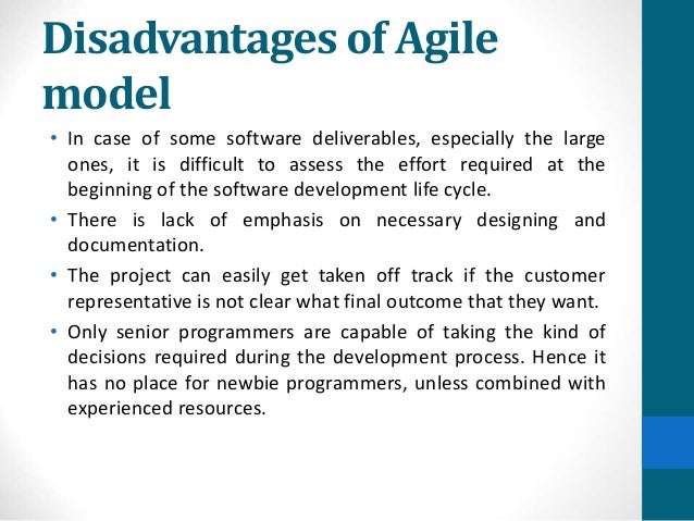Disadvantages of Agile
model
• In case of some software deliverables, especially the large
ones, it is difficult to assess the effort required at the
beginning of the software development life cycle.
• There is lack of emphasis on necessary designing and
documentation.
• The project can easily get taken off track if the customer
representative is not clear what final outcome that they want.
• Only senior programmers are capable of taking the kind of
decisions required during the development process. Hence it
has no place for newbie programmers, unless combined with
experienced resources.
 
