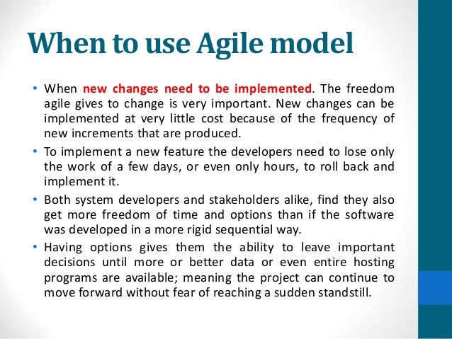 When to use Agile model
• When new changes need to be implemented. The freedom
agile gives to change is very important. New changes can be
implemented at very little cost because of the frequency of
new increments that are produced.
• To implement a new feature the developers need to lose only
the work of a few days, or even only hours, to roll back and
implement it.
• Both system developers and stakeholders alike, find they also
get more freedom of time and options than if the software
was developed in a more rigid sequential way.
• Having options gives them the ability to leave important
decisions until more or better data or even entire hosting
programs are available; meaning the project can continue to
move forward without fear of reaching a sudden standstill.
 