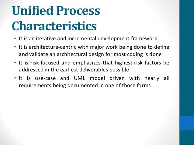Unified Process
Characteristics
• It is an iterative and incremental development framework
• It is architecture-centric with major work being done to define
and validate an architectural design for most coding is done
• It is risk-focused and emphasizes that highest-risk factors be
addressed in the earliest deliverables possible
• It is use-case and UML model driven with nearly all
requirements being documented in one of those forms
 