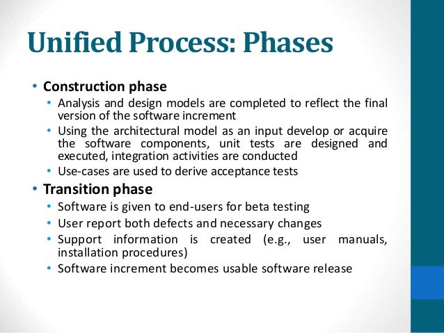 Unified Process: Phases
• Construction phase
• Analysis and design models are completed to reflect the final
version of the software increment
• Using the architectural model as an input develop or acquire
the software components, unit tests are designed and
executed, integration activities are conducted
• Use-cases are used to derive acceptance tests
• Transition phase
• Software is given to end-users for beta testing
• User report both defects and necessary changes
• Support information is created (e.g., user manuals,
installation procedures)
• Software increment becomes usable software release
 