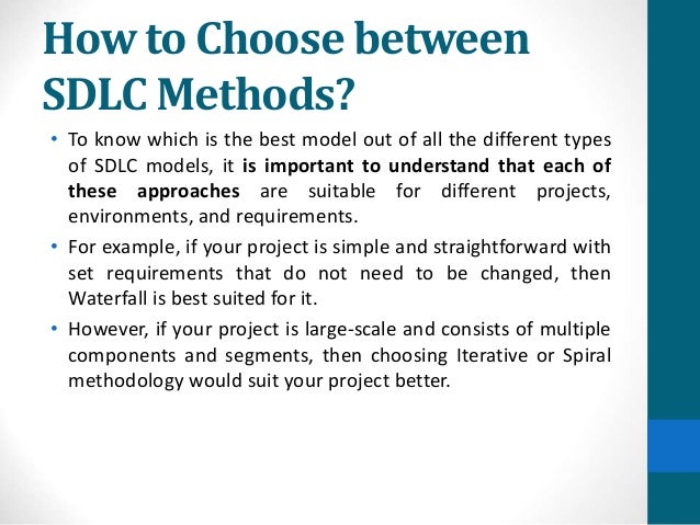 How to Choose between
SDLC Methods?
• To know which is the best model out of all the different types
of SDLC models, it is important to understand that each of
these approaches are suitable for different projects,
environments, and requirements.
• For example, if your project is simple and straightforward with
set requirements that do not need to be changed, then
Waterfall is best suited for it.
• However, if your project is large-scale and consists of multiple
components and segments, then choosing Iterative or Spiral
methodology would suit your project better.
 