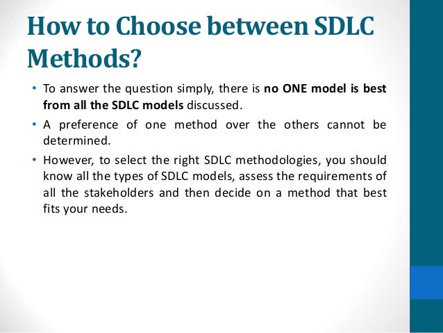How to Choose between SDLC
Methods?
• To answer the question simply, there is no ONE model is best
from all the SDLC models discussed.
• A preference of one method over the others cannot be
determined.
• However, to select the right SDLC methodologies, you should
know all the types of SDLC models, assess the requirements of
all the stakeholders and then decide on a method that best
fits your needs.
 