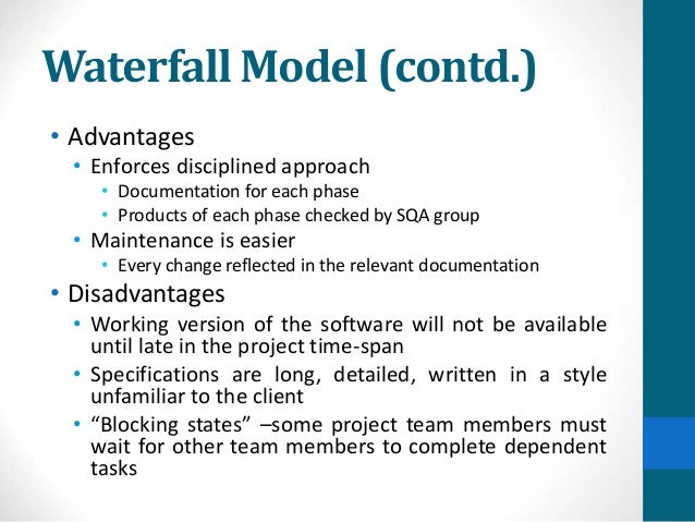 Waterfall Model (contd.)
• Advantages
• Enforces disciplined approach
• Documentation for each phase
• Products of each phase checked by SQA group
• Maintenance is easier
• Every change reflected in the relevant documentation
• Disadvantages
• Working version of the software will not be available
until late in the project time-span
• Specifications are long, detailed, written in a style
unfamiliar to the client
• “Blocking states” –some project team members must
wait for other team members to complete dependent
tasks
 