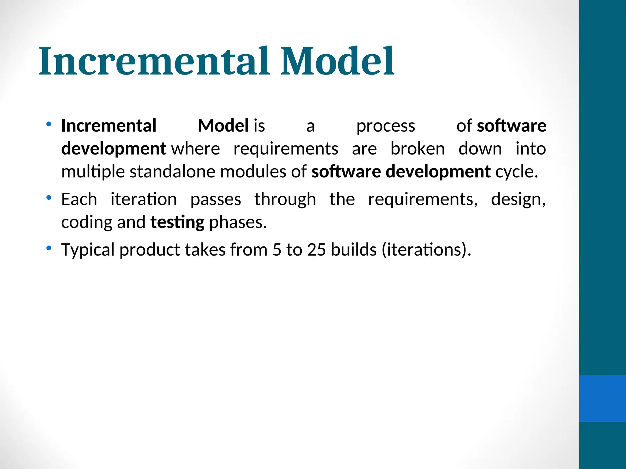 Incremental Model
• Incremental Model is a process of software
development where requirements are broken down into
multiple standalone modules of software development cycle.
• Each iteration passes through the requirements, design,
coding and testing phases.
• Typical product takes from 5 to 25 builds (iterations).
 