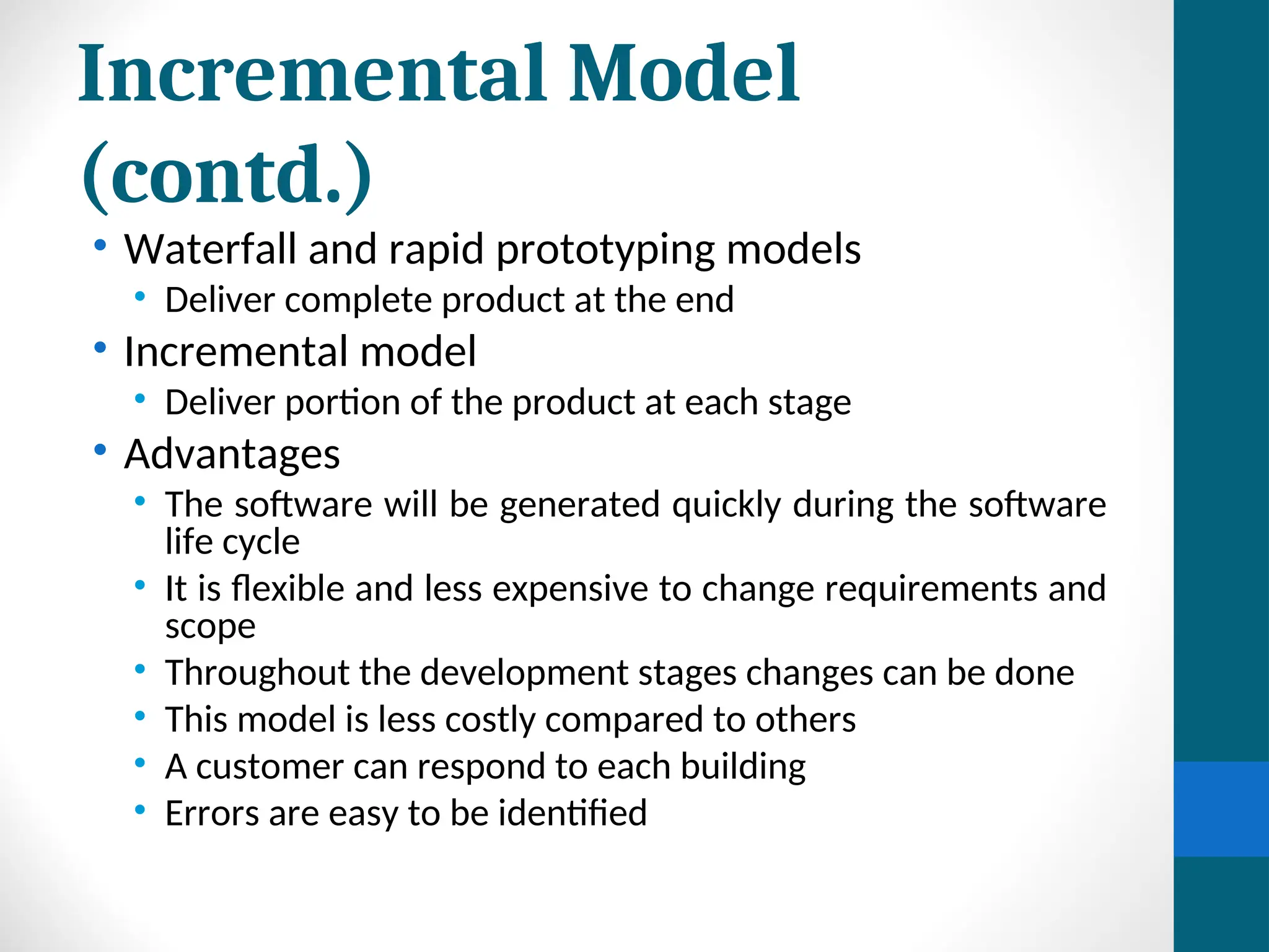 Incremental Model
(contd.)
• Waterfall and rapid prototyping models
• Deliver complete product at the end
• Incremental model
• Deliver portion of the product at each stage
• Advantages
• The software will be generated quickly during the software
life cycle
• It is flexible and less expensive to change requirements and
scope
• Throughout the development stages changes can be done
• This model is less costly compared to others
• A customer can respond to each building
• Errors are easy to be identified
 