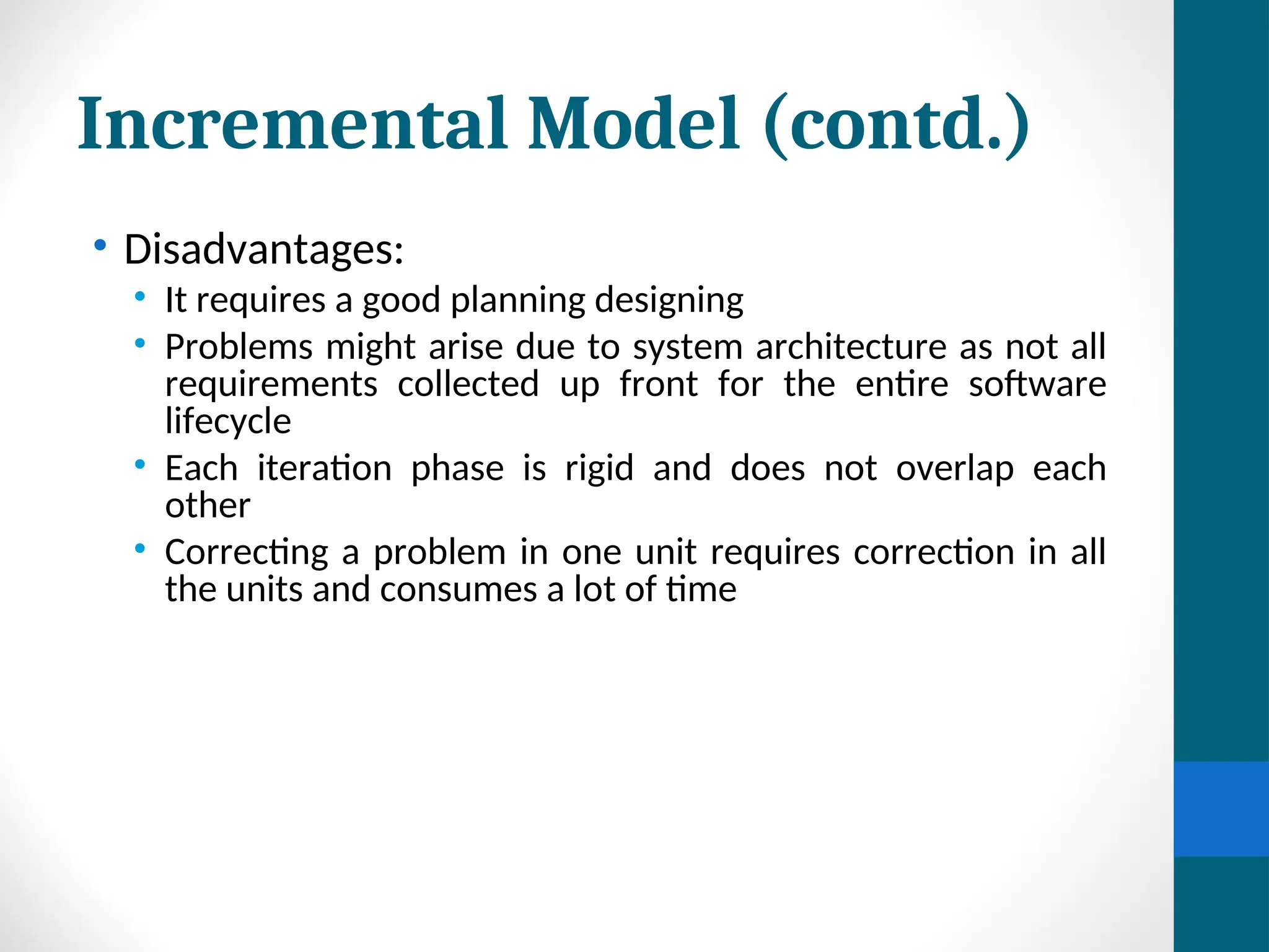 Incremental Model (contd.)
• Disadvantages:
• It requires a good planning designing
• Problems might arise due to system architecture as not all
requirements collected up front for the entire software
lifecycle
• Each iteration phase is rigid and does not overlap each
other
• Correcting a problem in one unit requires correction in all
the units and consumes a lot of time
 