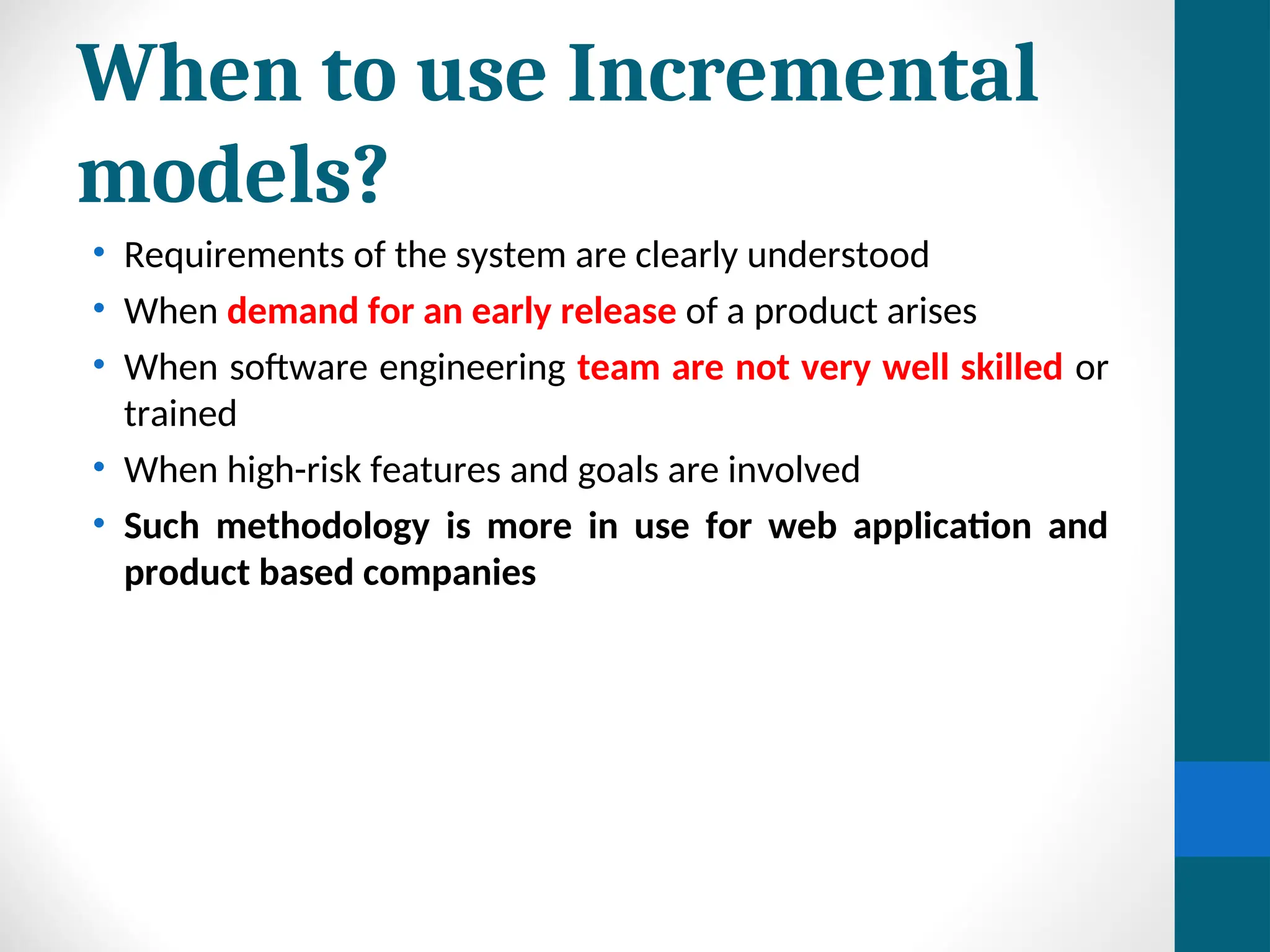 When to use Incremental
models?
• Requirements of the system are clearly understood
• When demand for an early release of a product arises
• When software engineering team are not very well skilled or
trained
• When high-risk features and goals are involved
• Such methodology is more in use for web application and
product based companies
 