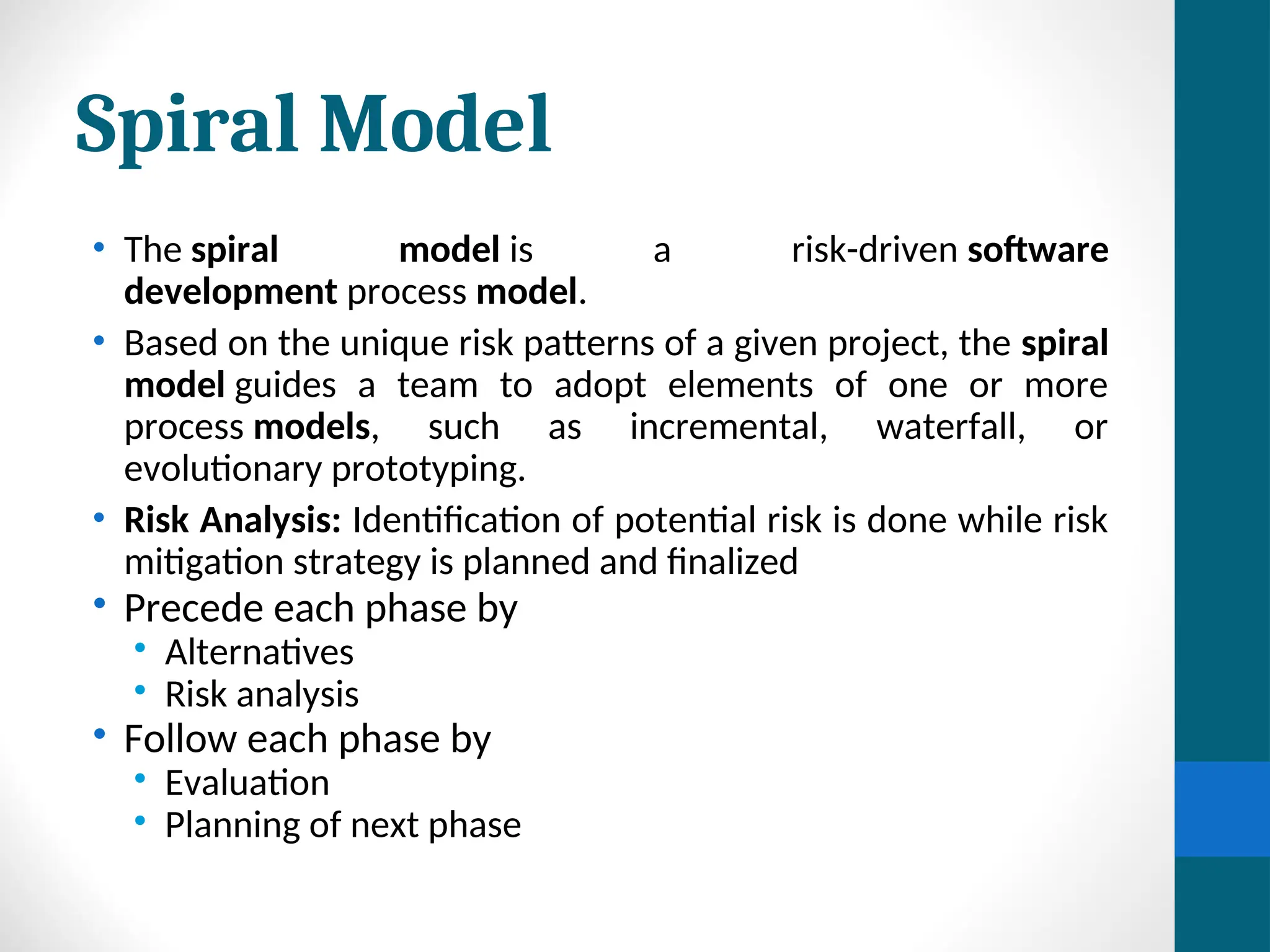 Spiral Model
• The spiral model is a risk-driven software
development process model.
• Based on the unique risk patterns of a given project, the spiral
model guides a team to adopt elements of one or more
process models, such as incremental, waterfall, or
evolutionary prototyping.
• Risk Analysis: Identification of potential risk is done while risk
mitigation strategy is planned and finalized
• Precede each phase by
• Alternatives
• Risk analysis
• Follow each phase by
• Evaluation
• Planning of next phase
 