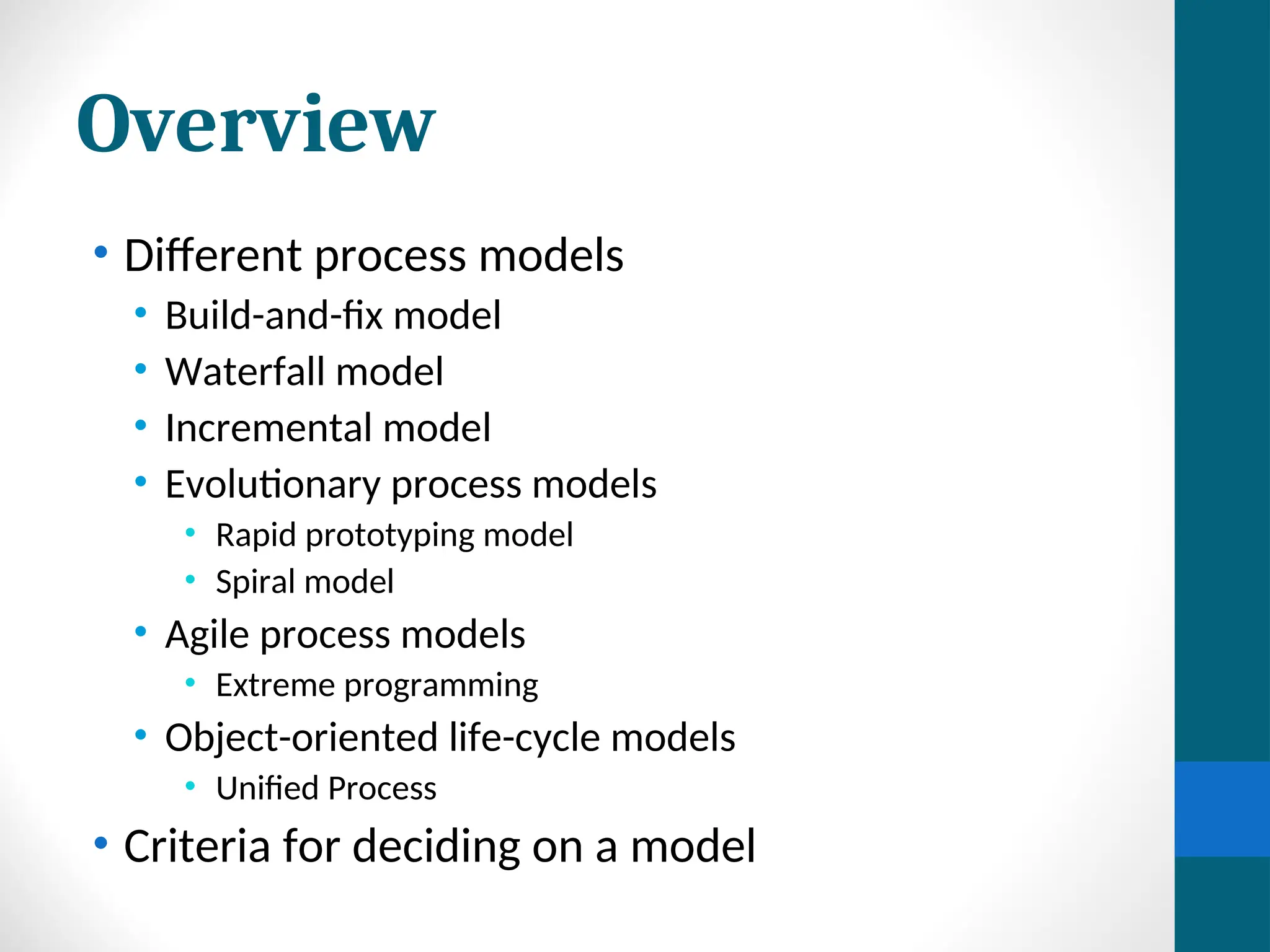 Overview
• Different process models
• Build-and-fix model
• Waterfall model
• Incremental model
• Evolutionary process models
• Rapid prototyping model
• Spiral model
• Agile process models
• Extreme programming
• Object-oriented life-cycle models
• Unified Process
• Criteria for deciding on a model
 