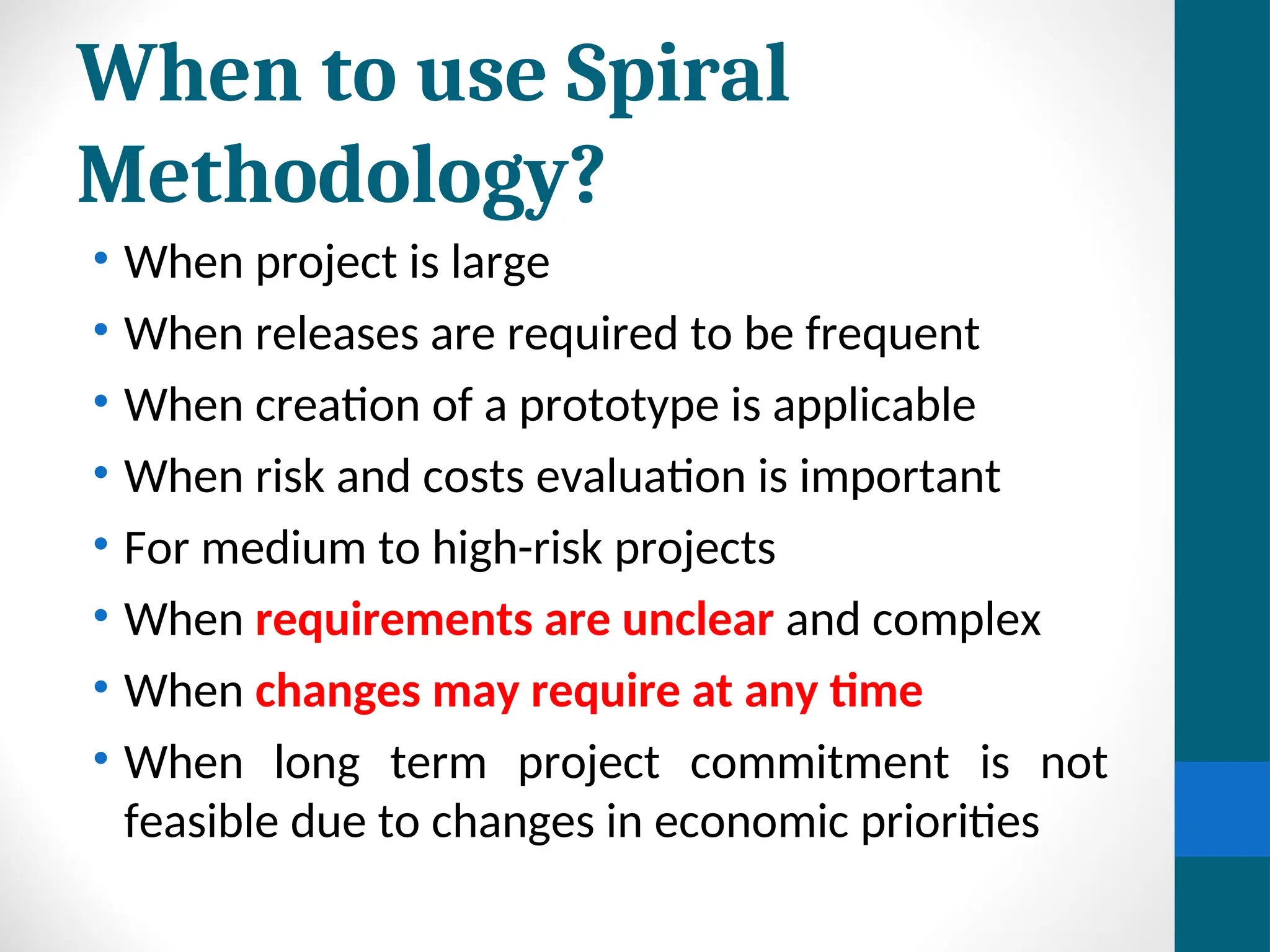When to use Spiral
Methodology?
• When project is large
• When releases are required to be frequent
• When creation of a prototype is applicable
• When risk and costs evaluation is important
• For medium to high-risk projects
• When requirements are unclear and complex
• When changes may require at any time
• When long term project commitment is not
feasible due to changes in economic priorities
 