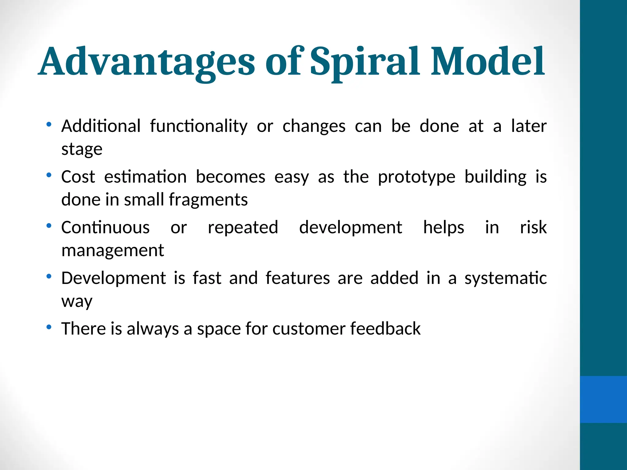 Advantages of Spiral Model
• Additional functionality or changes can be done at a later
stage
• Cost estimation becomes easy as the prototype building is
done in small fragments
• Continuous or repeated development helps in risk
management
• Development is fast and features are added in a systematic
way
• There is always a space for customer feedback
 