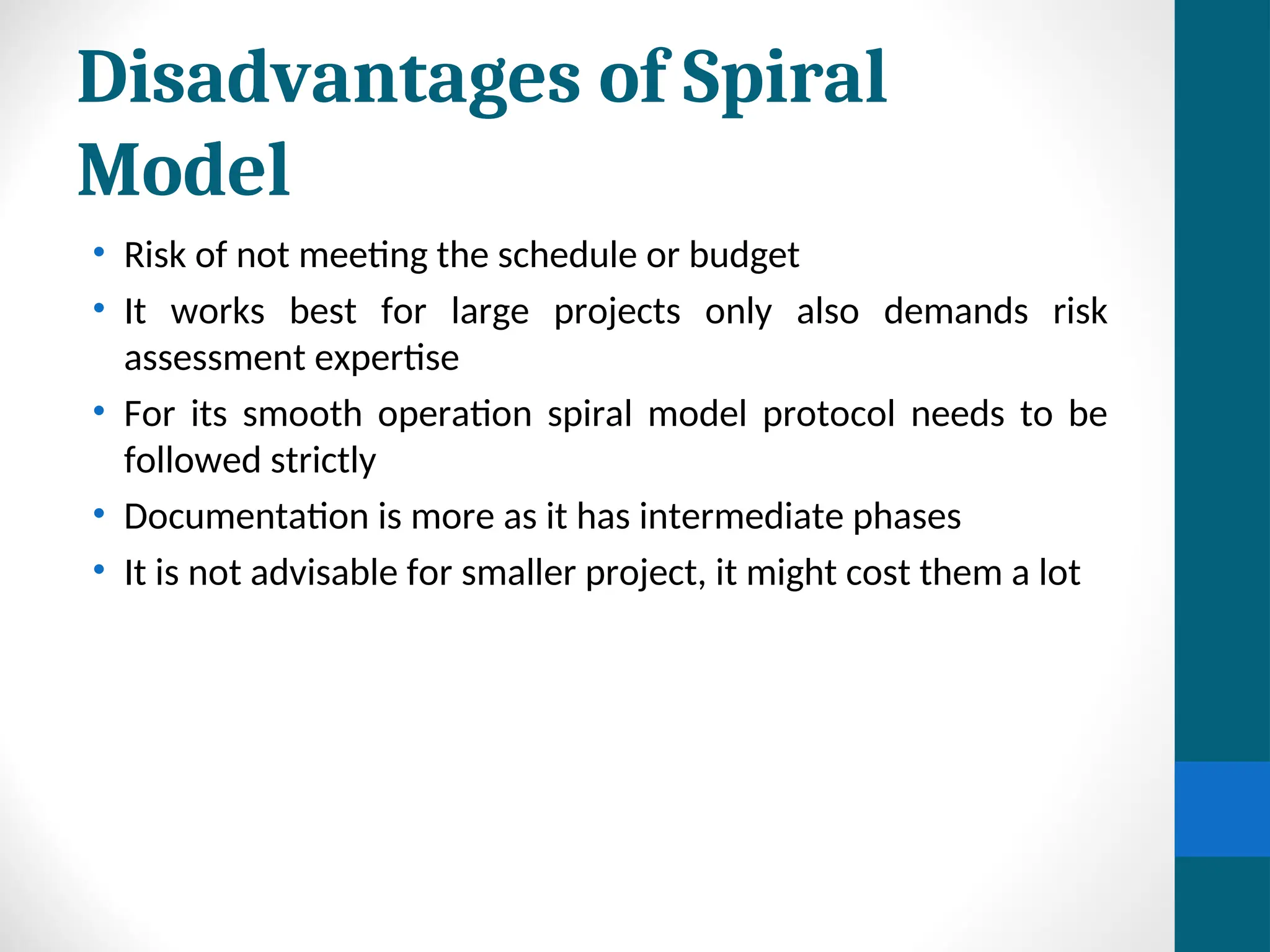 Disadvantages of Spiral
Model
• Risk of not meeting the schedule or budget
• It works best for large projects only also demands risk
assessment expertise
• For its smooth operation spiral model protocol needs to be
followed strictly
• Documentation is more as it has intermediate phases
• It is not advisable for smaller project, it might cost them a lot
 